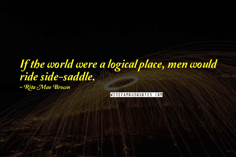 Rita Mae Brown Quotes: If the world were a logical place, men would ride side-saddle.