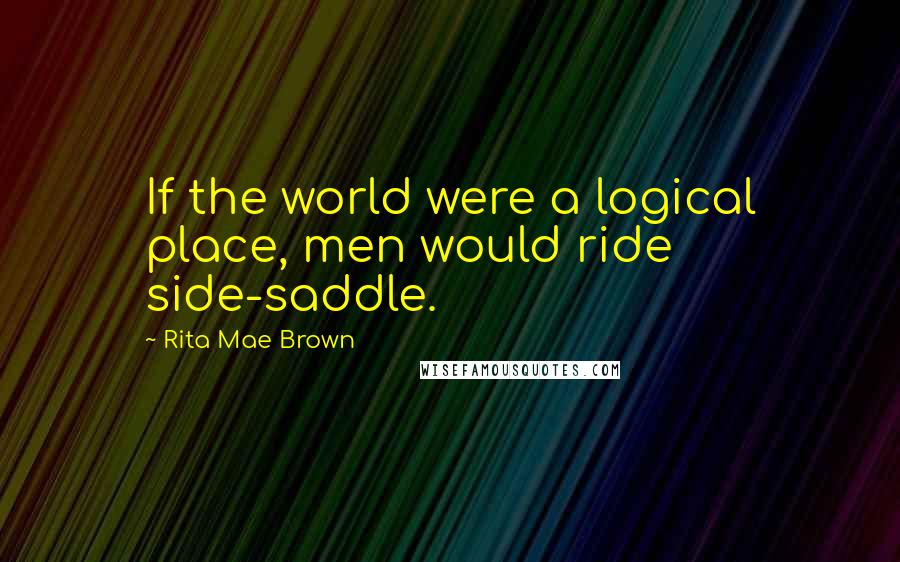 Rita Mae Brown Quotes: If the world were a logical place, men would ride side-saddle.