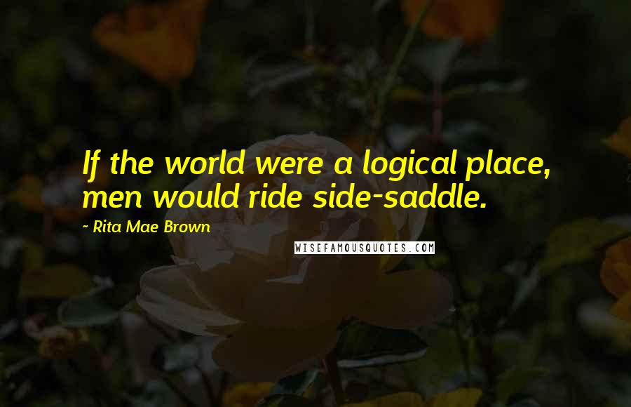 Rita Mae Brown Quotes: If the world were a logical place, men would ride side-saddle.
