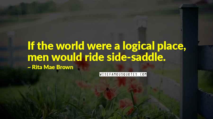 Rita Mae Brown Quotes: If the world were a logical place, men would ride side-saddle.