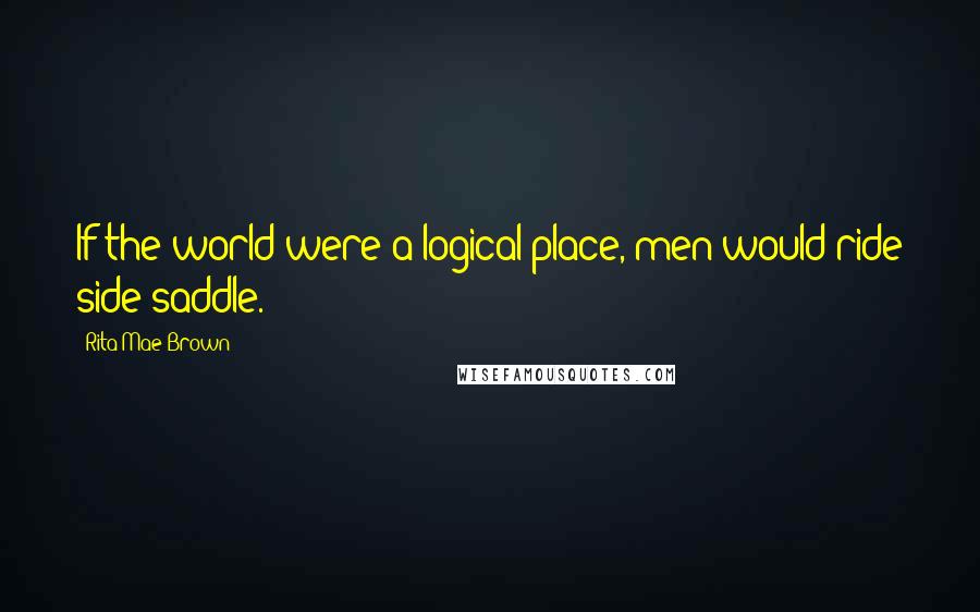 Rita Mae Brown Quotes: If the world were a logical place, men would ride side-saddle.