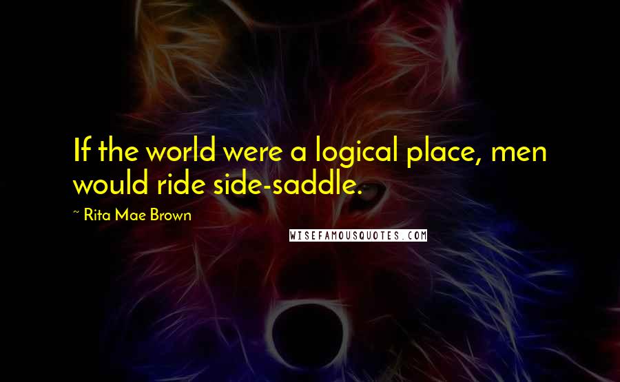 Rita Mae Brown Quotes: If the world were a logical place, men would ride side-saddle.