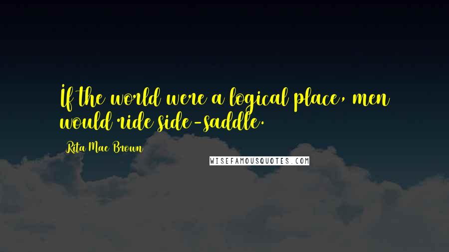 Rita Mae Brown Quotes: If the world were a logical place, men would ride side-saddle.