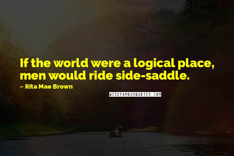 Rita Mae Brown Quotes: If the world were a logical place, men would ride side-saddle.