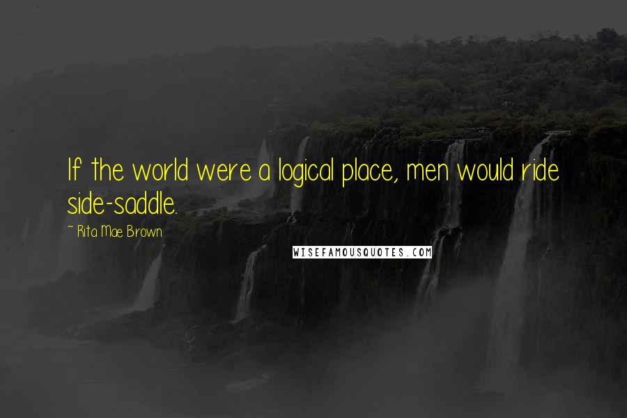 Rita Mae Brown Quotes: If the world were a logical place, men would ride side-saddle.