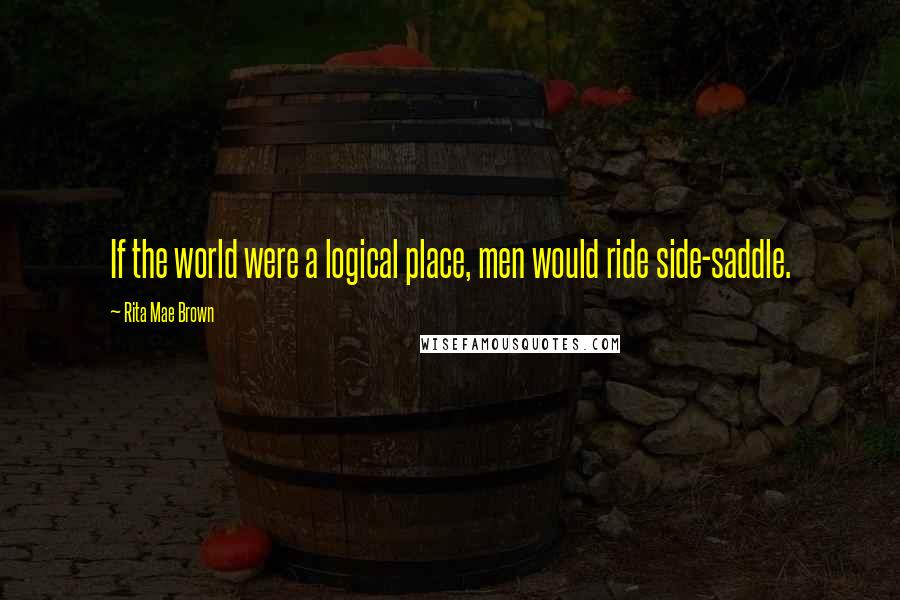 Rita Mae Brown Quotes: If the world were a logical place, men would ride side-saddle.