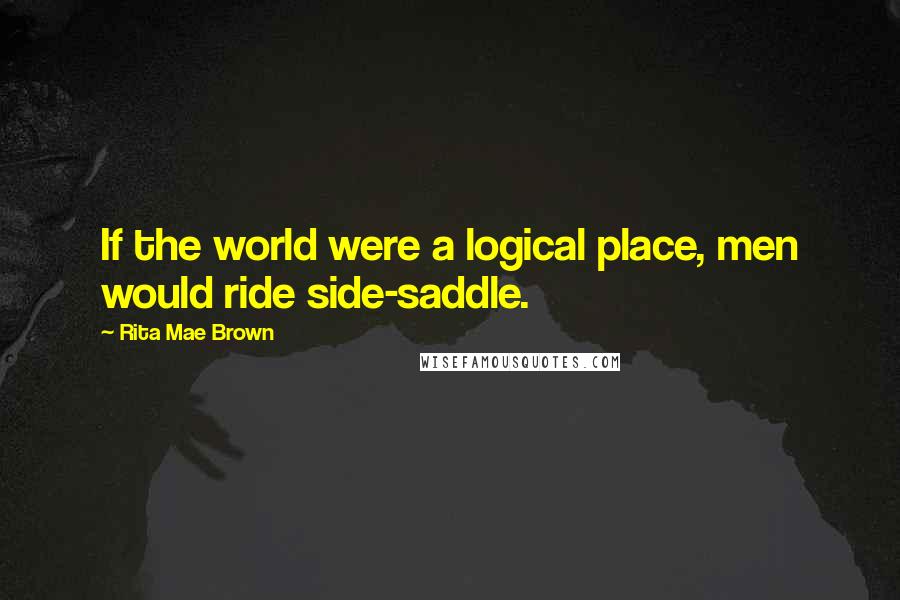 Rita Mae Brown Quotes: If the world were a logical place, men would ride side-saddle.