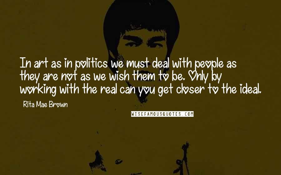 Rita Mae Brown Quotes: In art as in politics we must deal with people as they are not as we wish them to be. Only by working with the real can you get closer to the ideal.