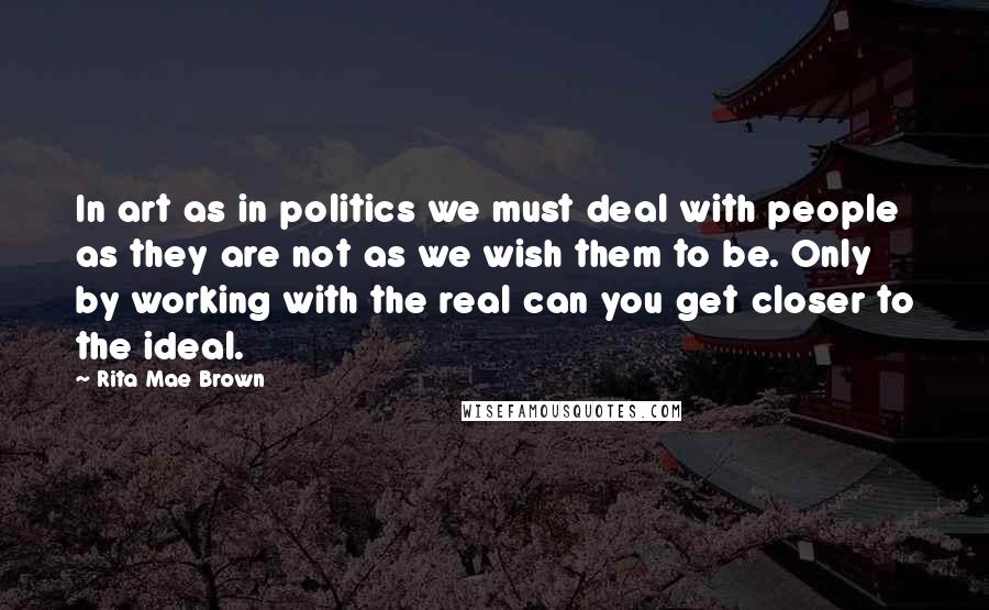 Rita Mae Brown Quotes: In art as in politics we must deal with people as they are not as we wish them to be. Only by working with the real can you get closer to the ideal.