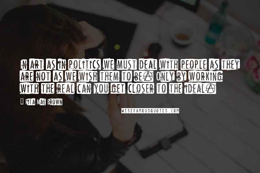 Rita Mae Brown Quotes: In art as in politics we must deal with people as they are not as we wish them to be. Only by working with the real can you get closer to the ideal.