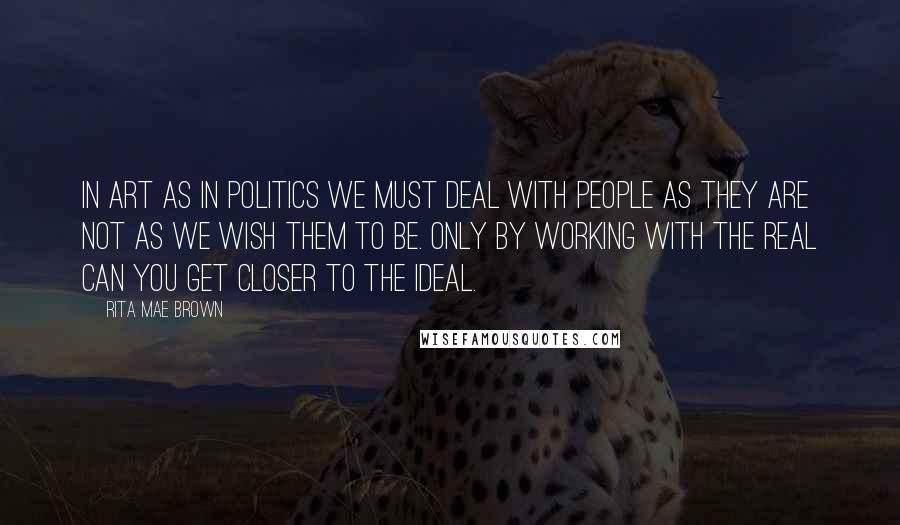 Rita Mae Brown Quotes: In art as in politics we must deal with people as they are not as we wish them to be. Only by working with the real can you get closer to the ideal.