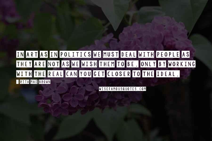 Rita Mae Brown Quotes: In art as in politics we must deal with people as they are not as we wish them to be. Only by working with the real can you get closer to the ideal.