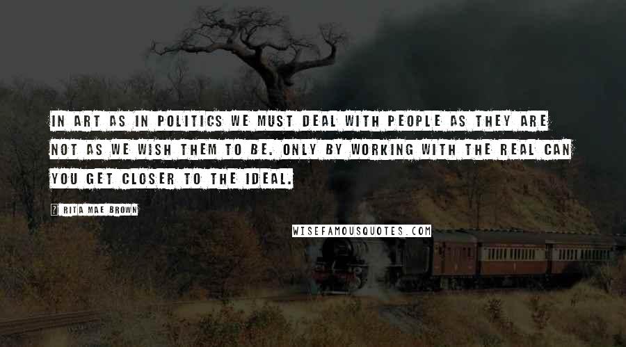 Rita Mae Brown Quotes: In art as in politics we must deal with people as they are not as we wish them to be. Only by working with the real can you get closer to the ideal.