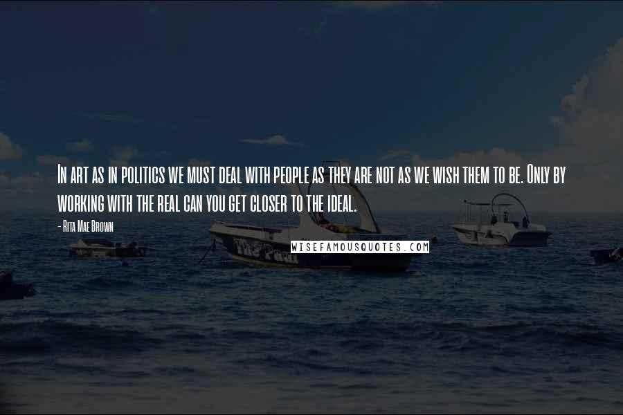 Rita Mae Brown Quotes: In art as in politics we must deal with people as they are not as we wish them to be. Only by working with the real can you get closer to the ideal.