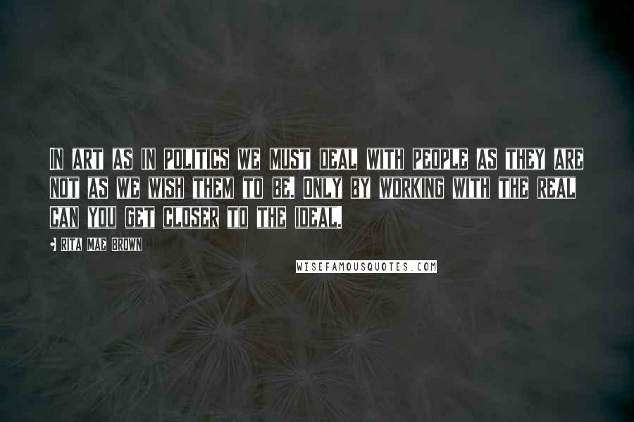 Rita Mae Brown Quotes: In art as in politics we must deal with people as they are not as we wish them to be. Only by working with the real can you get closer to the ideal.