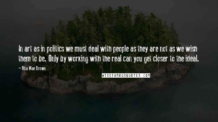 Rita Mae Brown Quotes: In art as in politics we must deal with people as they are not as we wish them to be. Only by working with the real can you get closer to the ideal.