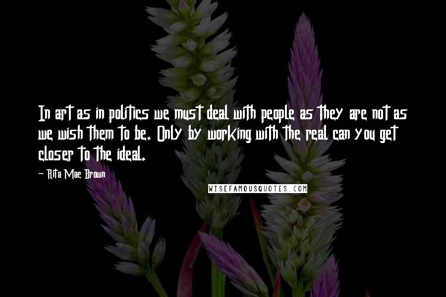 Rita Mae Brown Quotes: In art as in politics we must deal with people as they are not as we wish them to be. Only by working with the real can you get closer to the ideal.