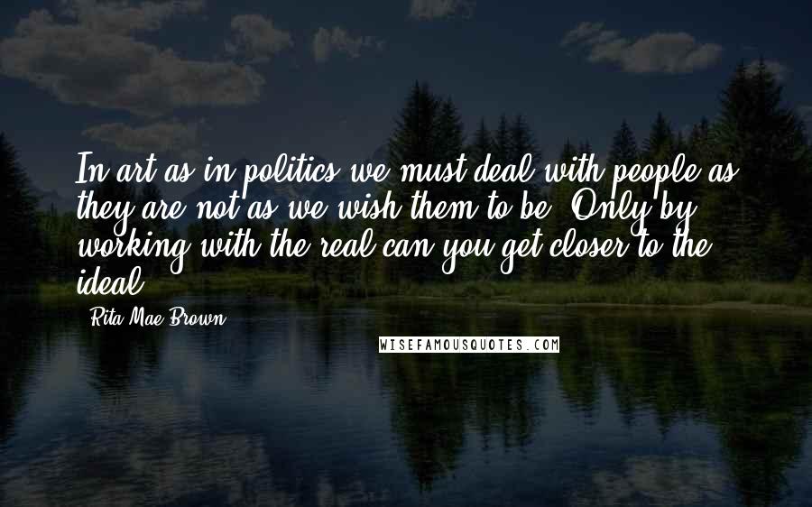 Rita Mae Brown Quotes: In art as in politics we must deal with people as they are not as we wish them to be. Only by working with the real can you get closer to the ideal.