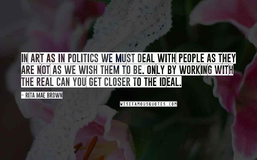 Rita Mae Brown Quotes: In art as in politics we must deal with people as they are not as we wish them to be. Only by working with the real can you get closer to the ideal.