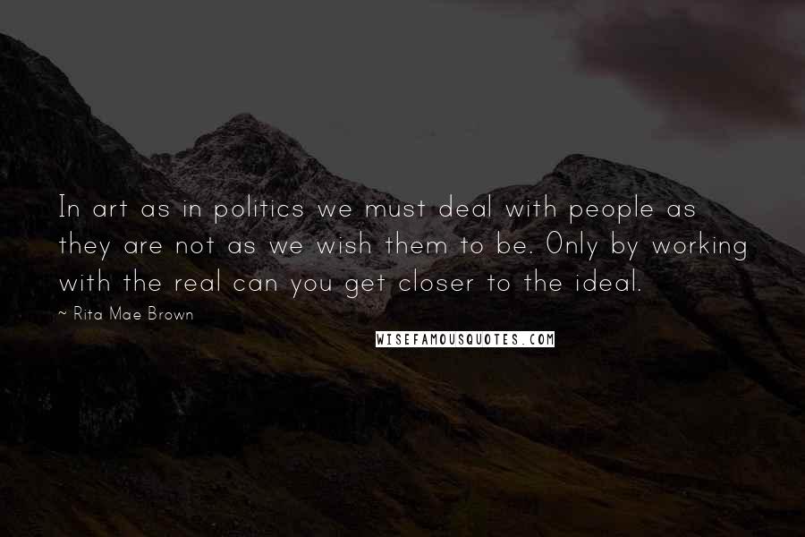 Rita Mae Brown Quotes: In art as in politics we must deal with people as they are not as we wish them to be. Only by working with the real can you get closer to the ideal.