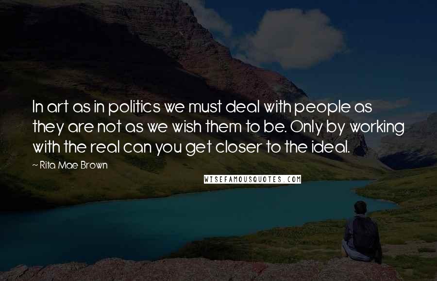 Rita Mae Brown Quotes: In art as in politics we must deal with people as they are not as we wish them to be. Only by working with the real can you get closer to the ideal.