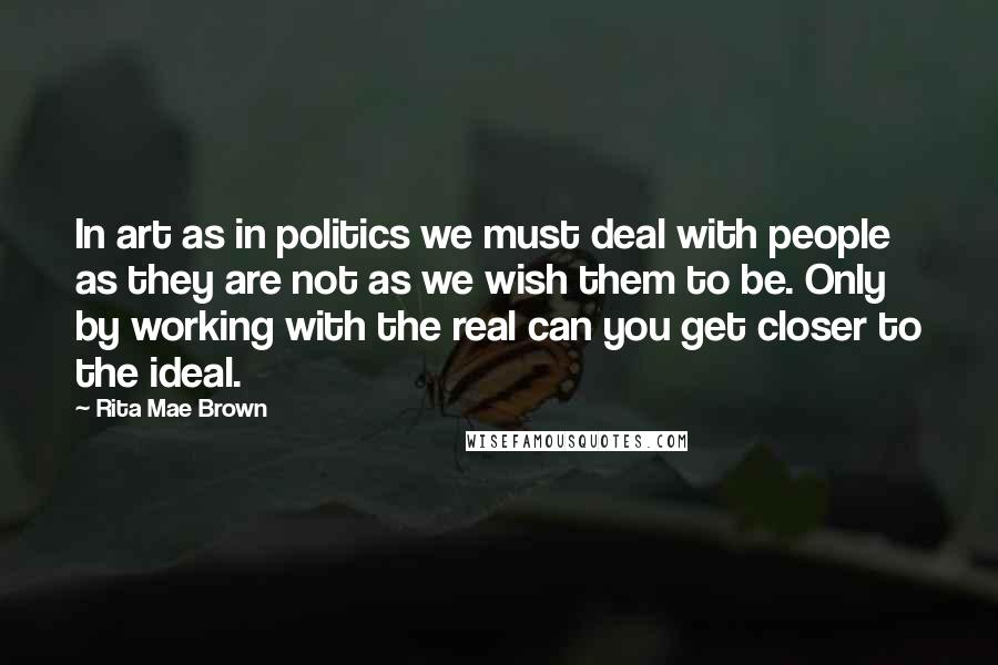 Rita Mae Brown Quotes: In art as in politics we must deal with people as they are not as we wish them to be. Only by working with the real can you get closer to the ideal.