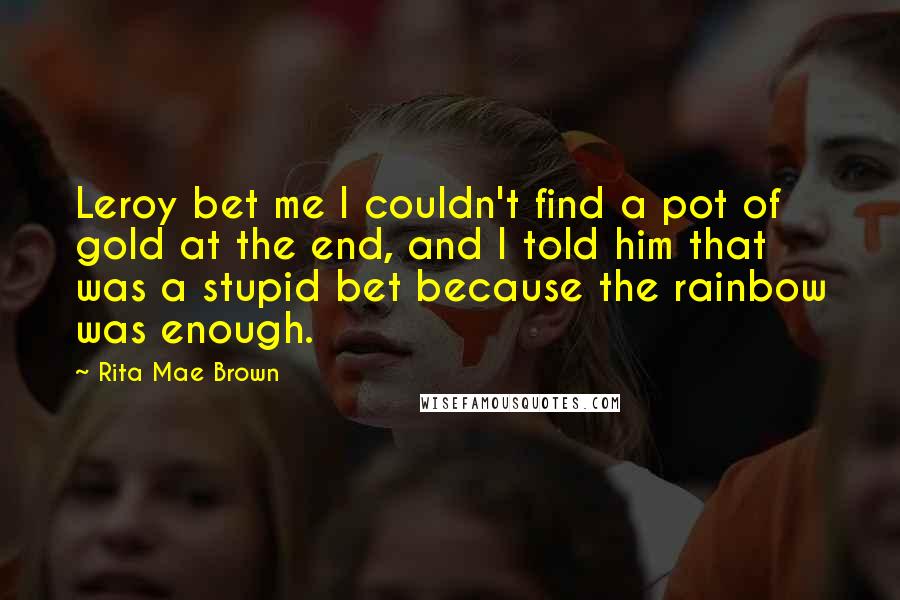 Rita Mae Brown Quotes: Leroy bet me I couldn't find a pot of gold at the end, and I told him that was a stupid bet because the rainbow was enough.