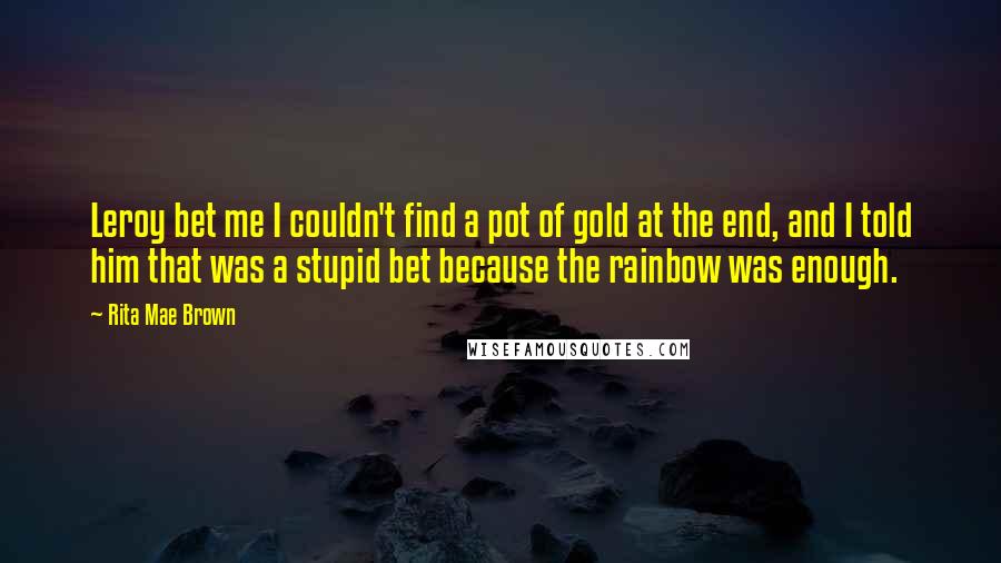 Rita Mae Brown Quotes: Leroy bet me I couldn't find a pot of gold at the end, and I told him that was a stupid bet because the rainbow was enough.