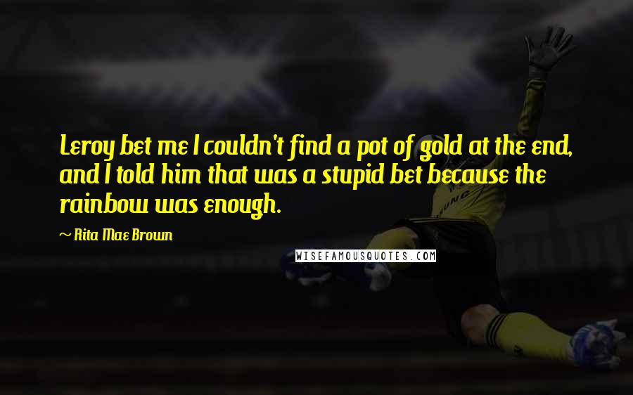 Rita Mae Brown Quotes: Leroy bet me I couldn't find a pot of gold at the end, and I told him that was a stupid bet because the rainbow was enough.