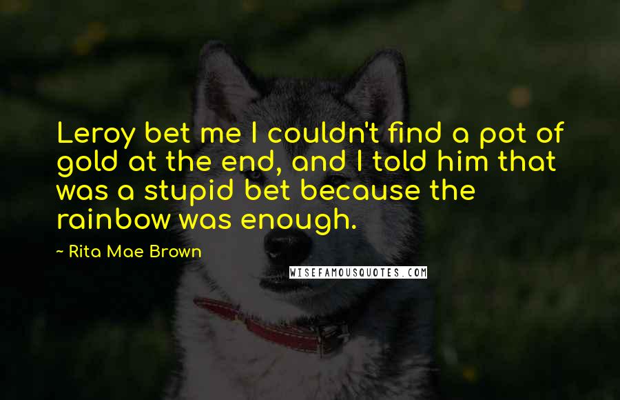 Rita Mae Brown Quotes: Leroy bet me I couldn't find a pot of gold at the end, and I told him that was a stupid bet because the rainbow was enough.