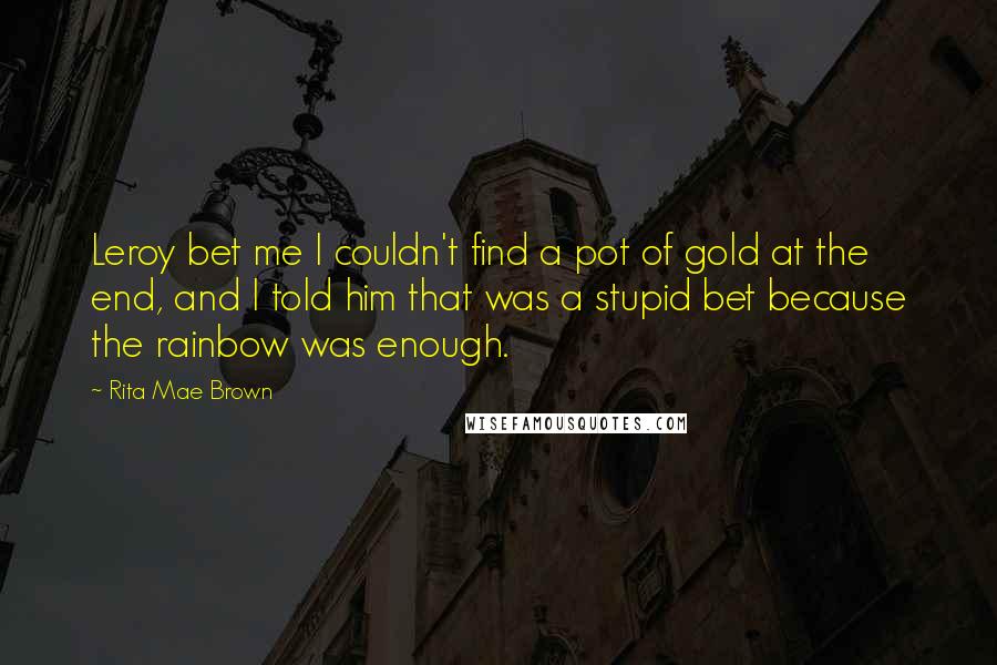 Rita Mae Brown Quotes: Leroy bet me I couldn't find a pot of gold at the end, and I told him that was a stupid bet because the rainbow was enough.