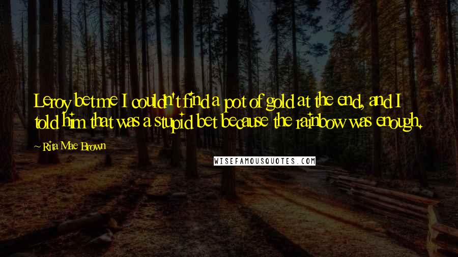 Rita Mae Brown Quotes: Leroy bet me I couldn't find a pot of gold at the end, and I told him that was a stupid bet because the rainbow was enough.