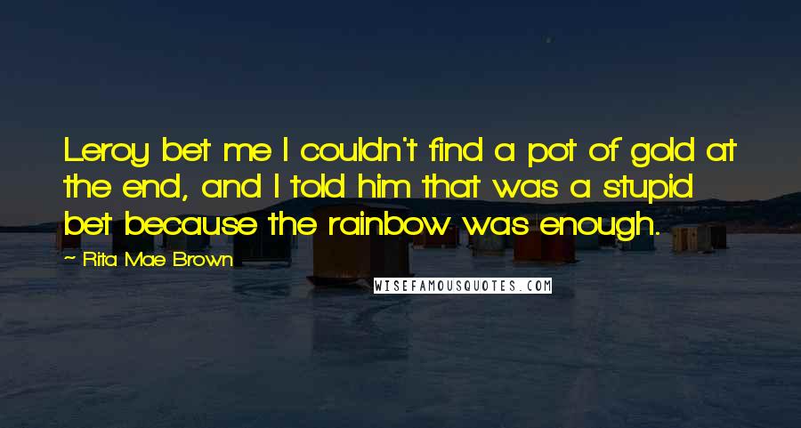 Rita Mae Brown Quotes: Leroy bet me I couldn't find a pot of gold at the end, and I told him that was a stupid bet because the rainbow was enough.
