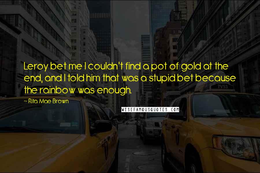 Rita Mae Brown Quotes: Leroy bet me I couldn't find a pot of gold at the end, and I told him that was a stupid bet because the rainbow was enough.