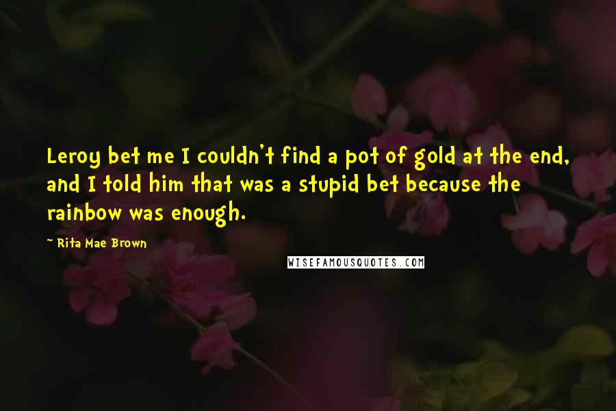 Rita Mae Brown Quotes: Leroy bet me I couldn't find a pot of gold at the end, and I told him that was a stupid bet because the rainbow was enough.