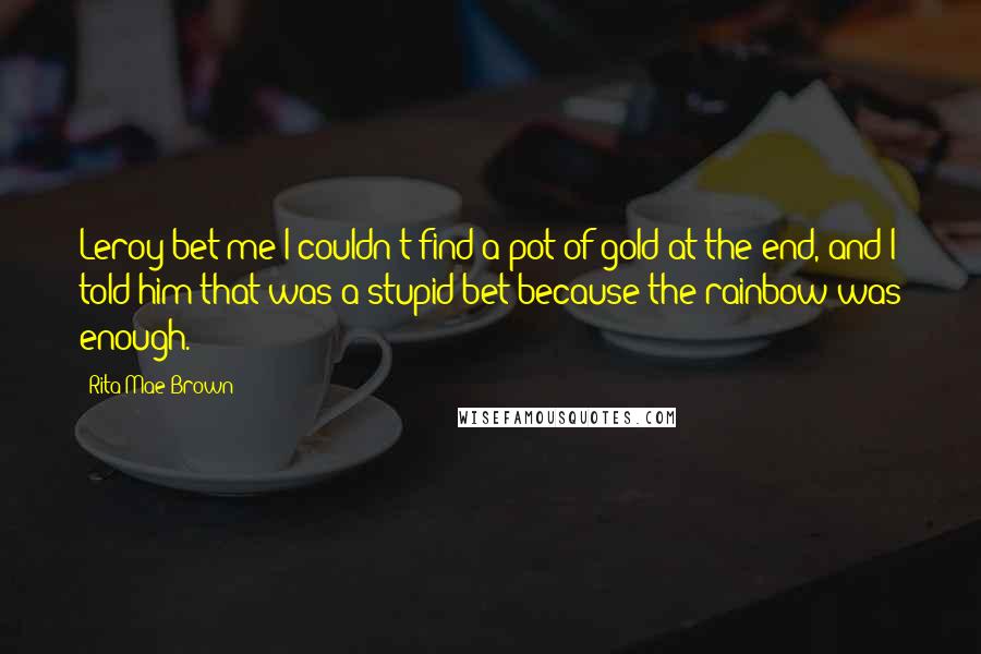 Rita Mae Brown Quotes: Leroy bet me I couldn't find a pot of gold at the end, and I told him that was a stupid bet because the rainbow was enough.
