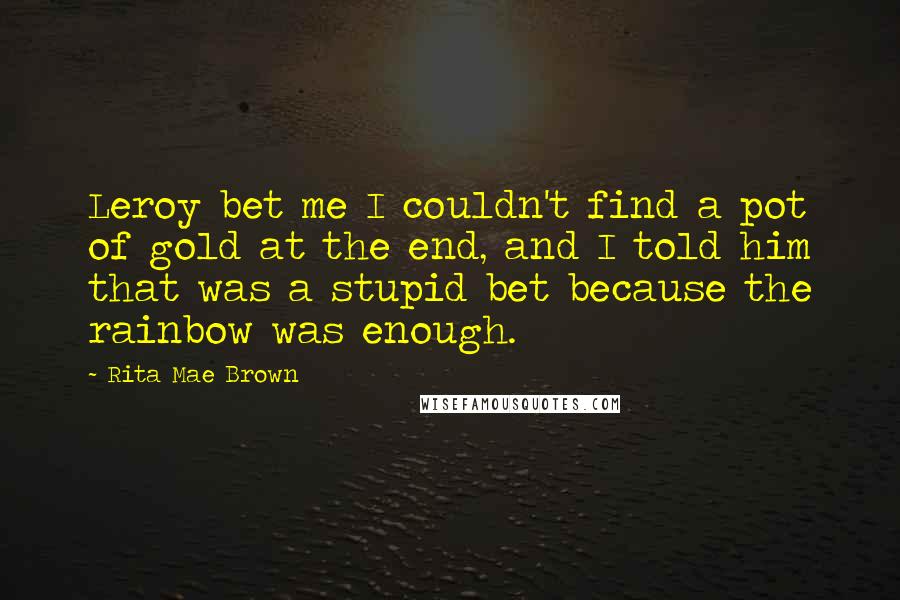 Rita Mae Brown Quotes: Leroy bet me I couldn't find a pot of gold at the end, and I told him that was a stupid bet because the rainbow was enough.