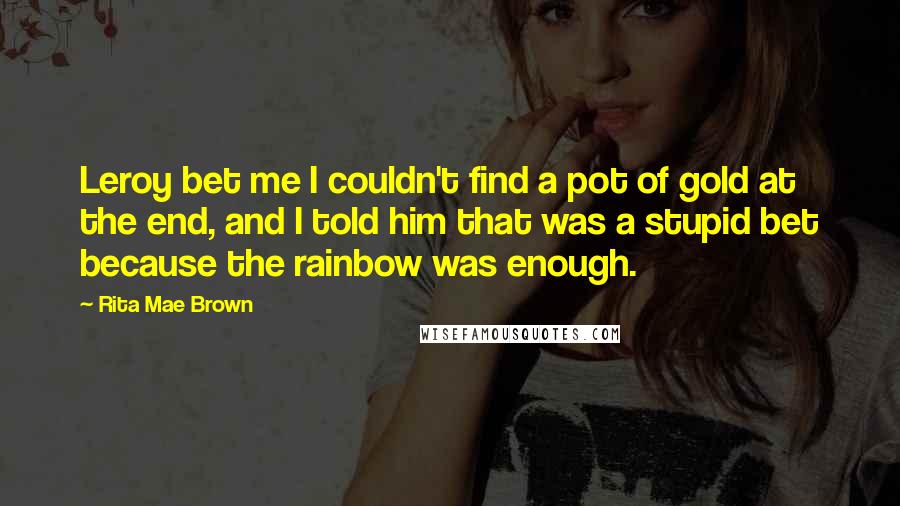 Rita Mae Brown Quotes: Leroy bet me I couldn't find a pot of gold at the end, and I told him that was a stupid bet because the rainbow was enough.