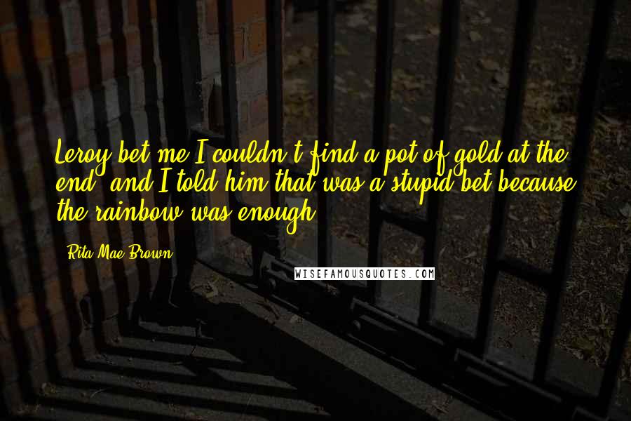 Rita Mae Brown Quotes: Leroy bet me I couldn't find a pot of gold at the end, and I told him that was a stupid bet because the rainbow was enough.