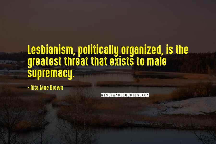 Rita Mae Brown Quotes: Lesbianism, politically organized, is the greatest threat that exists to male supremacy.