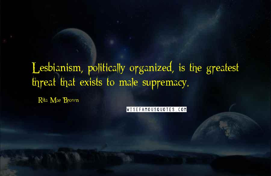 Rita Mae Brown Quotes: Lesbianism, politically organized, is the greatest threat that exists to male supremacy.