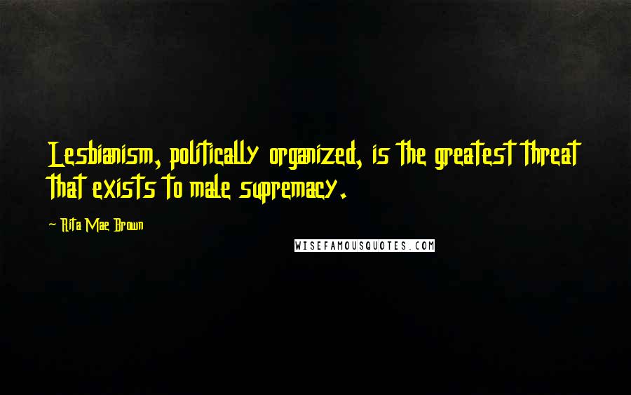 Rita Mae Brown Quotes: Lesbianism, politically organized, is the greatest threat that exists to male supremacy.