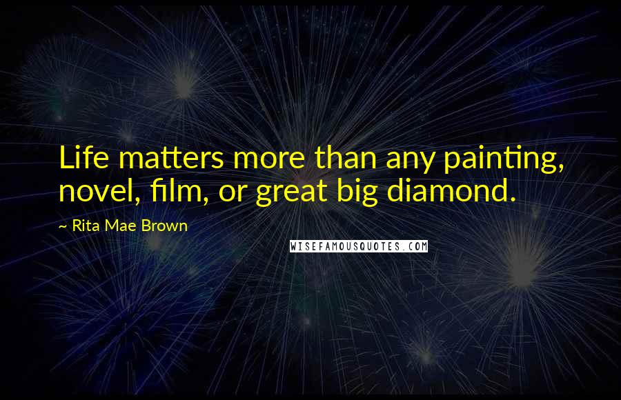 Rita Mae Brown Quotes: Life matters more than any painting, novel, film, or great big diamond.