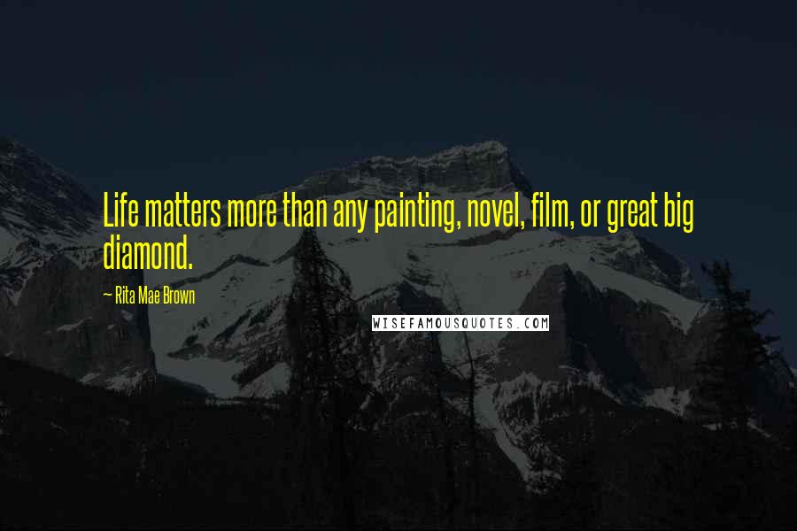 Rita Mae Brown Quotes: Life matters more than any painting, novel, film, or great big diamond.