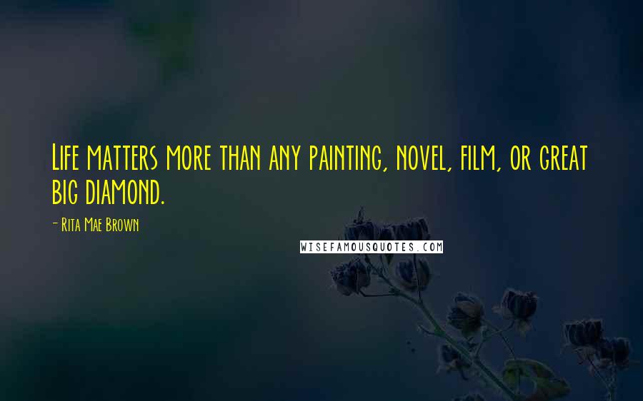 Rita Mae Brown Quotes: Life matters more than any painting, novel, film, or great big diamond.