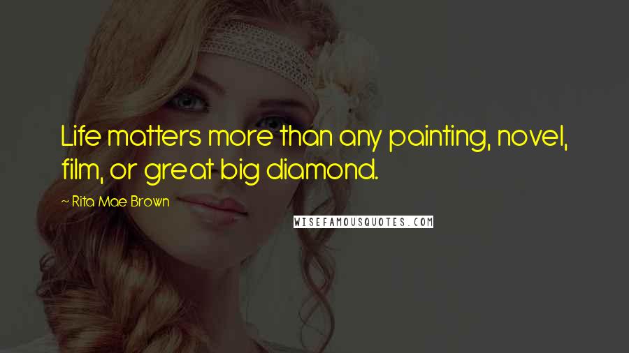 Rita Mae Brown Quotes: Life matters more than any painting, novel, film, or great big diamond.