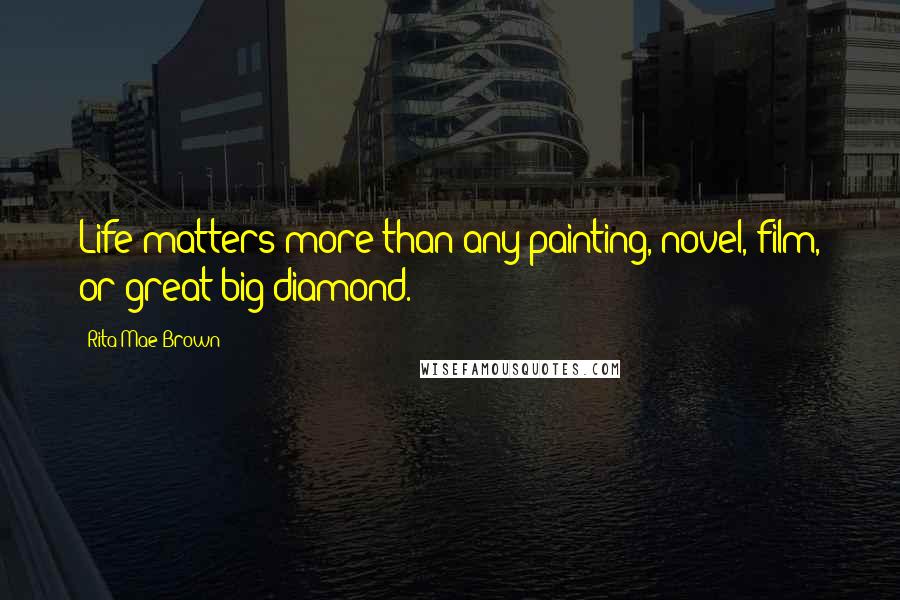 Rita Mae Brown Quotes: Life matters more than any painting, novel, film, or great big diamond.