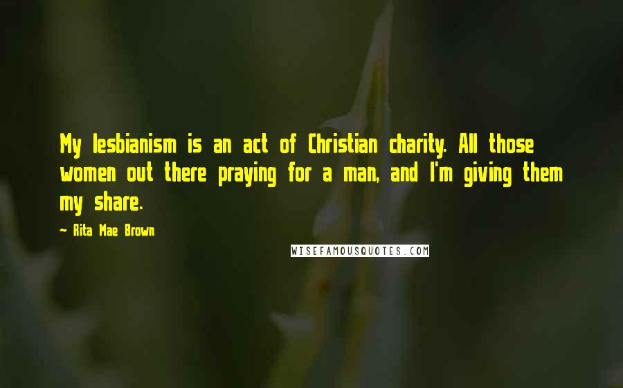 Rita Mae Brown Quotes: My lesbianism is an act of Christian charity. All those women out there praying for a man, and I'm giving them my share.