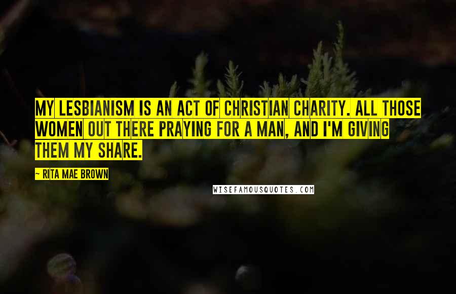 Rita Mae Brown Quotes: My lesbianism is an act of Christian charity. All those women out there praying for a man, and I'm giving them my share.