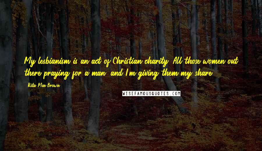 Rita Mae Brown Quotes: My lesbianism is an act of Christian charity. All those women out there praying for a man, and I'm giving them my share.